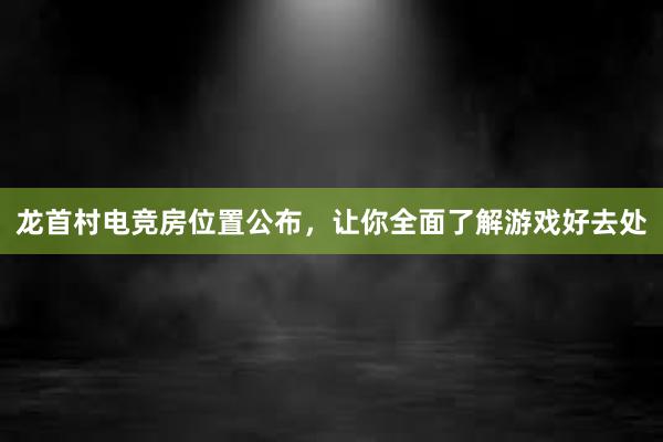 龙首村电竞房位置公布，让你全面了解游戏好去处